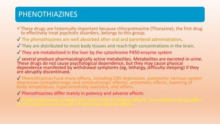 PHENOTHIAZINES
These drugs are historically important because chlorpromazine (Thorazine), the first drug
to effectively treat psychotic disorders, belongs to this group.
✓ The phenothiazines are well absorbed after oral and parenteral administration.
✓ They are distributed to most body tissues and reach high concentrations in the brain.
✓ They are metabolized in the liver by the cytochrome P450 enzyme system
✓ several produce pharmacologically active metabolites. Metabolites are excreted in urine.
These drugs do not cause psychological dependence, but they may cause physical
dependence manifested by withdrawal symptoms (eg, lethargy, difficulty sleeping) if they
are abruptly discontinued.
✓ Phenothiazines have many effects, including CNS depression, autonomic nervous system
depression (antiadrenergic and anticholinergic effects), antiemetic effects, lowering of
body temperature, hypersensitivity reactions, and others.
✓ Phenothiazines differ mainly in potency and adverse effects:
✓ All phenothiazines produce the same kinds of adverse effects, but individual drugs differ
in the incidence and severity of particular adverse effects.
 