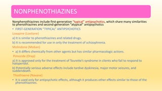 NONPHENOTHIAZINES
Nonphenothiazines include first-generation “typical” antipsychotics, which share many similarities
to phenothiazines and second-generation “atypical” antipsychotics
• FIRST-GENERATION “TYPICAL” ANTIPSYCHOTICS
Loxapine (Loxitane)
a) It is similar to phenothiazines and related drugs.
b) It is recommended for use in only the treatment of schizophrenia.
Molindone (Moban)
• a) It differs chemically from other agents but has similar pharmacologic actions.
Pimozide (Orap)
a) It is approved only for the treatment of Tourette’s syndrome in clients who fail to respond to
haloperidol.
b) Potentially serious adverse effects include tardive dyskinesia, major motor seizures, and
suddendeath.
Thiothixene (Navane)
• It is used only for antipsychotic effects, although it produces other effects similar to those of the
phenothiazines.
 