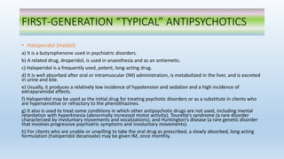 FIRST-GENERATION “TYPICAL” ANTIPSYCHOTICS
• Haloperidol (Haldol)
a) It is a butyrophenone used in psychiatric disorders.
b) A related drug, droperidol, is used in anaesthesia and as an antiemetic.
c) Haloperidol is a frequently used, potent, long-acting drug.
d) It is well absorbed after oral or intramuscular (IM) administration, is metabolized in the liver, and is excreted
in urine and bile.
e) Usually, it produces a relatively low incidence of hypotension and sedation and a high incidence of
extrapyramidal effects.
f) Haloperidol may be used as the initial drug for treating psychotic disorders or as a substitute in clients who
are hypersensitive or refractory to the phenothiazines.
g) It also is used to treat some conditions in which other antipsychotic drugs are not used, including mental
retardation with hyperkinesia (abnormally increased motor activity), Tourette’s syndrome (a rare disorder
characterized by involuntary movements and vocalizations), and Huntington’s disease (a rare genetic disorder
that involves progressive psychiatric symptoms and involuntary movements).
h) For clients who are unable or unwilling to take the oral drug as prescribed, a slowly absorbed, long acting
formulation (haloperidol decanoate) may be given IM, once monthly.
 