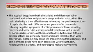 SECOND-GENERATION “ATYPICAL” ANTIPSYCHOTICS
• The atypical drugs have both similarities and differences when
compared with other antipsychotic drugs and with each other. The
main similarity is their effectiveness in treating the positive symptoms
of psychosis; the main differences are greater effectiveness in
relieving negative symptoms of schizophrenia and fewer resulting
movement disorders (ie, extrapyramidal symptoms such as acute
dystonia, parkinsonism, akathisia, and tardive dyskinesia). Although
adverse effects are generally milder and more tolerable than with
older drugs, clozapine may cause life-threatening agranulocytosis, and
some of these drugs have been associated with weight gain,
hyperglycemia, diabetes, and neuroleptic malignant syndrome
 