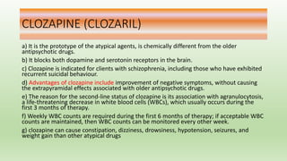 CLOZAPINE (CLOZARIL)
a) It is the prototype of the atypical agents, is chemically different from the older
antipsychotic drugs.
b) It blocks both dopamine and serotonin receptors in the brain.
c) Clozapine is indicated for clients with schizophrenia, including those who have exhibited
recurrent suicidal behaviour.
d) Advantages of clozapine include improvement of negative symptoms, without causing
the extrapyramidal effects associated with older antipsychotic drugs.
e) The reason for the second-line status of clozapine is its association with agranulocytosis,
a life-threatening decrease in white blood cells (WBCs), which usually occurs during the
first 3 months of therapy.
f) Weekly WBC counts are required during the first 6 months of therapy; if acceptable WBC
counts are maintained, then WBC counts can be monitored every other week.
g) clozapine can cause constipation, dizziness, drowsiness, hypotension, seizures, and
weight gain than other atypical drugs
 