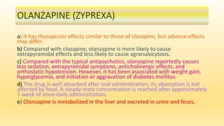 OLANZAPINE (ZYPREXA)
a) It has therapeutic effects similar to those of clozapine, but adverse effects
may differ.
b) Compared with clozapine, olanzapine is more likely to cause
extrapyramidal effects and less likely to cause agranulocytosis.
c) Compared with the typical antipsychotics, olanzapine reportedly causes
less sedation, extrapyramidal symptoms, anticholinergic effects, and
orthostatic hypotension. However, it has been associated with weight gain,
hyperglycemia, and initiation or aggravation of diabetes mellitus.
d) The drug is well absorbed after oral administration; its absorption is not
affected by food. A steady-state concentration is reached after approximately
1 week of once-daily administration.
e) Olanzapine is metabolized in the liver and excreted in urine and feces.
 