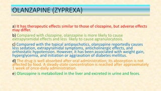 OLANZAPINE (ZYPREXA)
a) It has therapeutic effects similar to those of clozapine, but adverse effects
may differ.
b) Compared with clozapine, olanzapine is more likely to cause
extrapyramidal effects and less likely to cause agranulocytosis.
c) Compared with the typical antipsychotics, olanzapine reportedly causes
less sedation, extrapyramidal symptoms, anticholinergic effects, and
orthostatic hypotension. However, it has been associated with weight gain,
hyperglycemia, and initiation or aggravation of diabetes mellitus.
d) The drug is well absorbed after oral administration; its absorption is not
affected by food. A steady-state concentration is reached after approximately
1 week of once-daily administration.
e) Olanzapine is metabolized in the liver and excreted in urine and feces.
 