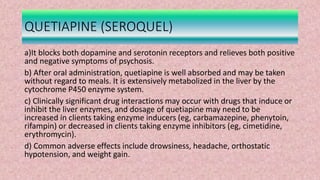 QUETIAPINE (SEROQUEL)
a)It blocks both dopamine and serotonin receptors and relieves both positive
and negative symptoms of psychosis.
b) After oral administration, quetiapine is well absorbed and may be taken
without regard to meals. It is extensively metabolized in the liver by the
cytochrome P450 enzyme system.
c) Clinically significant drug interactions may occur with drugs that induce or
inhibit the liver enzymes, and dosage of quetiapine may need to be
increased in clients taking enzyme inducers (eg, carbamazepine, phenytoin,
rifampin) or decreased in clients taking enzyme inhibitors (eg, cimetidine,
erythromycin).
d) Common adverse effects include drowsiness, headache, orthostatic
hypotension, and weight gain.
 