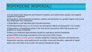 RISPERIDONE (RISPERDAL)
a) It also blocks both dopamine and serotonin receptors and relieves both positive and negative
symptoms of psychosis.
b) Risperidone relieved positive symptoms, anxiety, and depression to a greater degree and caused
less weight gain than olanzapine.
c) Risperidone is well absorbed with oral administration.
d) Peak blood levels occur in 1 to 2 hours, but therapeutic effects are delayed for 1 to 2 weeks.
e) Risperidone is metabolized mainly in the liver by the cytochrome P450 2D6 enzymes and
produces an active metabolite
f) Effects are attributed approximately equally to risperidone and the metabolite.
g) Most (70%) of the drug is excreted in urine and some (14%) in feces.
h) Adverse effects include agitation, anxiety, headache, insomnia, dizziness, and hypotension.
Risperidone may also cause parkinsonism and other movement disorders, especially at higher
doses, but is less likely to do so than the typical antipsychotic drugs.
 