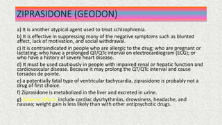 ZIPRASIDONE (GEODON)
a) It is another atypical agent used to treat schizophrenia.
b) It is effective in suppressing many of the negative symptoms such as blunted
affect, lack of motivation, and social withdrawal.
c) It is contraindicated in people who are allergic to the drug; who are pregnant or
lactating; who have a prolonged QT/QTc interval on electrocardiogram (ECG); or
who have a history of severe heart disease.
d) It must be used cautiously in people with impaired renal or hepatic function and
cardiovascular disease. Because it may prolong the QT/QTc interval and cause
torsades de pointe.
e) a potentially fatal type of ventricular tachycardia, ziprasidone is probably not a
drug of first choice.
f) Ziprasidone is metabolized in the liver and excreted in urine.
g) Adverse effects include cardiac dysrhythmias, drowsiness, headache, and
nausea; weight gain is less likely than with other antipsychotic drugs.
 