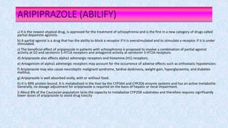 ARIPIPRAZOLE (ABILIFY)
a) It is the newest atypical drug, is approved for the treatment of schizophrenia and is the first in a new category of drugs called
partial dopamine agonists.
b) A partial agonist is a drug that has the ability to block a receptor if it is overstimulated and to stimulate a receptor if it is under
stimulated.
c) The beneficial effect of aripiprazole in patients with schizophrenia is proposed to involve a combination of partial agonist
activity at D2 and serotonin 5-HT1A receptors and antagonist activity at serotonin 5-HT2A receptors.
d) Aripiprazole also affects alpha1 adrenergic receptors and histamine (H1) receptors.
e) Antagonism of alpha1 adrenergic receptors may account for the occurrence of adverse effects such as orthostatic hypotension.
f) Aripiprazole may also cause neuroleptic malignant syndrome, tardive dyskinesia, weight gain, hyperglycaemia, and diabetes
mellitus.
g) Aripiprazole is well absorbed orally, with or without food.
h) It is 99% protein bound. It is metabolized in the liver by the CYP3A4 and CYP2D6 enzyme systems and has an active metabolite.
Generally, no dosage adjustment for aripiprazole is required on the basis of hepatic or renal impairment.
i) About 8% of the Caucasian population lacks the capacity to metabolize CYP2D6 substrates and therefore requires significantly
lower doses of aripiprazole to avoid drug toxicity
 