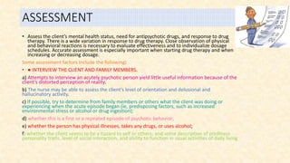 ASSESSMENT
• Assess the client’s mental health status, need for antipsychotic drugs, and response to drug
therapy. There is a wide variation in response to drug therapy. Close observation of physical
and behavioral reactions is necessary to evaluate effectiveness and to individualize dosage
schedules. Accurate assessment is especially important when starting drug therapy and when
increasing or decreasing dosage.
Some assessment factors include the following:
• ● INTERVIEW THE CLIENT AND FAMILY MEMBERS.
a) Attempts to interview an acutely psychotic person yield little useful information because of the
client’s distorted perception of reality.
b) The nurse may be able to assess the client’s level of orientation and delusional and
hallucinatory activity.
c) If possible, try to determine from family members or others what the client was doing or
experiencing when the acute episode began (ie, predisposing factors, such as increased
environmental stress or alcohol or drug ingestion);
d) whether this is a first or a repeated episode of psychotic behavior;
e) whether the person has physical illnesses, takes any drugs, or uses alcohol;
f) whether the client seems to be a hazard to self or others; and some description of preillness
personality traits, level of social interaction, and ability to function in usual activities of daily living
 