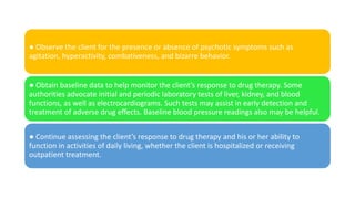 ● Observe the client for the presence or absence of psychotic symptoms such as
agitation, hyperactivity, combativeness, and bizarre behavior.
● Obtain baseline data to help monitor the client’s response to drug therapy. Some
authorities advocate initial and periodic laboratory tests of liver, kidney, and blood
functions, as well as electrocardiograms. Such tests may assist in early detection and
treatment of adverse drug effects. Baseline blood pressure readings also may be helpful.
● Continue assessing the client’s response to drug therapy and his or her ability to
function in activities of daily living, whether the client is hospitalized or receiving
outpatient treatment.
 