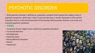 PSYCHOTIC DISORDER
• Brief psychotic disorder is defined as a psychotic condition that involves the sudden onset of
psychotic symptoms, which lasts 1 day or more but less than 1 month. Remission is full, and the
individual returns to the premorbid level of functioning. Brief psychotic disorder is an acute and
transient psychotic syndrome.
• TYPES
– Acute and chronic organic brain syndromes (cognitive disorders)
– Functional disorders
• Schizophrenia
• Paranoid states
– Mood (affective) disorders
• Mania
• Depression
 