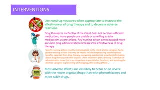 INTERVENTIONS
Use nondrug measures when appropriate to increase the
effectiveness of drug therapy and to decrease adverse
reactions.
Drug therapy is ineffective if the client does not receive sufficient
medication; many people are unable or unwilling to take
medications as prescribed. Any nursing action aimed toward more
accurate drug administration increases the effectiveness of drug
therapy.
Specific nursing actions must be individualized to the client and/or caregiver. Some
general nursing actions that may be helpful include emphasizing the therapeutic
benefits expected from drug therapy; answering questions or providing information
about drug therapy and other aspects of the treatment plan; devising a schedule of
administration times that is as convenient as possible for the client; and assisting the
client or caregiver in preventing or managing adverse drug effects .
Most adverse effects are less likely to occur or be severe
with the newer atypical drugs than with phenothiazines and
other older drugs.
 