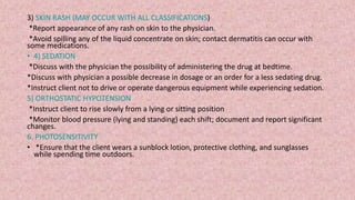 3) SKIN RASH (MAY OCCUR WITH ALL CLASSIFICATIONS)
*Report appearance of any rash on skin to the physician.
*Avoid spilling any of the liquid concentrate on skin; contact dermatitis can occur with
some medications.
• 4) SEDATION
*Discuss with the physician the possibility of administering the drug at bedtime.
*Discuss with physician a possible decrease in dosage or an order for a less sedating drug.
*Instruct client not to drive or operate dangerous equipment while experiencing sedation.
5) ORTHOSTATIC HYPOTENSION
*Instruct client to rise slowly from a lying or sitting position
*Monitor blood pressure (lying and standing) each shift; document and report significant
changes.
6. PHOTOSENSITIVITY
• *Ensure that the client wears a sunblock lotion, protective clothing, and sunglasses
while spending time outdoors.
 