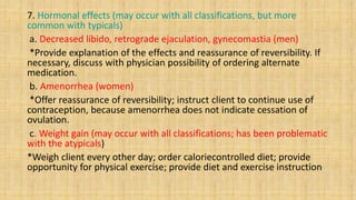 7. Hormonal effects (may occur with all classifications, but more
common with typicals)
a. Decreased libido, retrograde ejaculation, gynecomastia (men)
*Provide explanation of the effects and reassurance of reversibility. If
necessary, discuss with physician possibility of ordering alternate
medication.
b. Amenorrhea (women)
*Offer reassurance of reversibility; instruct client to continue use of
contraception, because amenorrhea does not indicate cessation of
ovulation.
c. Weight gain (may occur with all classifications; has been problematic
with the atypicals)
*Weigh client every other day; order caloriecontrolled diet; provide
opportunity for physical exercise; provide diet and exercise instruction
 
