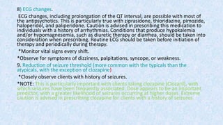 8) ECG changes.
ECG changes, including prolongation of the QT interval, are possible with most of
the antipsychotics. This is particularly true with ziprasidone, thioridazine, pimozide,
haloperidol, and paliperidone. Caution is advised in prescribing this medication to
individuals with a history of arrhythmias. Conditions that produce hypokalemia
and/or hypomagnesemia, such as diuretic therapy or diarrhea, should be taken into
consideration when prescribing. Routine ECG should be taken before initiation of
therapy and periodically during therapy.
*Monitor vital signs every shift.
*Observe for symptoms of dizziness, palpitations, syncope, or weakness.
9. Reduction of seizure threshold (more common with the typicals than the
atypicals, with the exception of clozapine)
*Closely observe clients with history of seizures.
*NOTE: This is particularly important with clients taking clozapine (Clozaril), with
which seizures have been frequently associated. Dose appears to be an important
predictor, with a greater likelihood of seizures occurring at higher doses. Extreme
caution is advised in prescribing clozapine for clients with a history of seizures.
 