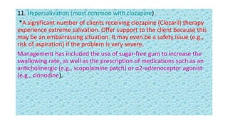 11. Hypersalivation (most common with clozapine)
*A significant number of clients receiving clozapine (Clozaril) therapy
experience extreme salivation. Offer support to the client because this
may be an embarrassing situation. It may even be a safety issue (e.g.,
risk of aspiration) if the problem is very severe.
Management has included the use of sugar-free gum to increase the
swallowing rate, as well as the prescription of medications such as an
anticholinergic (e.g., scopolamine patch) or α2-adrenoceptor agonist
(e.g., clonodine).
 