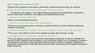 12. Extrapyramidal symptoms (EPS)
*Observe for symptoms and report; administer antiparkinsonian drugs, as ordered .
a. Pseudoparkinsonism (tremor, shuffling gait, drooling, rigidity)
*Symptoms may appear 1 to 5 days following initiation of antipsychotic medication;
occurs most often in women, the elderly, and dehydrated clients.
b. Akinesia (muscular weakness)
*Same as for pseudoparkinsonism.
c. Akathisia (continuous restlessness and fidgeting)
*This occurs most frequently in women; symptoms may occur 50 to 60 days following
initiation of therapy.
d. Dystonia (involuntary muscular movements [spasms] of face, arms, legs, and neck)
*This occurs most often in men and in people younger than 25 years of age.
e. Oculogyric crisis (uncontrolled rolling back of the eyes)
*This may appear as part of the syndrome described as dystonia. It may be mistaken for
seizure activity. Dystonia and oculogyric crisis should be treated as an emergency situation.
The physician should be contacted, and intravenous benztropine mesylate (Cogentin) is
commonly administered. Stay with the client and offer reassurance and support during this
frightening time.
 