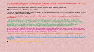 13. Tardive dyskinesia [bizarre facial and tongue movements, stiff neck, and difficulty swallowing] (may occur
with all classifications, but more common with typical antipsychotics)
*All clients receiving long-term (months or years) antipsychotic therapy are at risk.
*The symptoms are potentially irreversible.
*The drug should be withdrawn at the first sign, which is usually vermiform movements of the tongue; prompt
action may prevent irreversibility
● Supervise ambulation to prevent falls or other injuries if the client is drowsy or elderly or has postural
hypotension.
● Several measures can help prevent or minimize hypotension, such as having the client lie down for
approximately an hour after a large oral dose or an injection of antipsychotic medication; applying elastic
stockings; and instructing the client to change positions gradually, elevate legs when sitting, avoid standing for
prolonged periods, and avoid hot baths (hot baths cause vasodilation and increase the incidence of
hypotension). In addition, the daily dose can be decreased or divided into smaller amounts.
● Dry mouth and oral infections can be decreased by frequently brushing the teeth; rinsing the mouth with
water; chewing sugarless gum or candy; and ensuring an adequate fluid intake. Excessive water intake should
be discouraged because it may lead to serum electrolyte deficiencies.
● The usual measures of increasing fluid intake, dietary fiber, and exercise can help prevent constipation.
● Support caregivers in efforts to maintain contact with inpatients and provide care for outpatients. One way is
to provide caregivers with telephone numbers of health care providers and to make periodic telephone calls to
caregivers.
● Provide client teaching regarding drug therapy
 