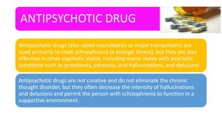 ANTIPSYCHOTIC DRUG
Antipsychotic drugs (also called neuroleptics or major tranquilizers) are
used primarily to treat schizophrenia (a biologic illness), but they are also
effective in other psychotic states, including manic states with psychotic
symptoms such as grandiosity, paranoia, and hallucinations, and delusions.
Antipsychotic drugs are not curative and do not eliminate the chronic
thought disorder, but they often decrease the intensity of hallucinations
and delusions and permit the person with schizophrenia to function in a
supportive environment.
 