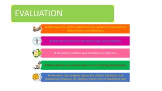 EVALUATION
● Interview the client to determine the presence and extent of
hallucinations and delusions.
● Observe the client for decreased signs and symptoms.
● Document abilities and limitations in self-care.
● Note whether any injuries have occurred during drug therapy.
● Interview the caregiver about the client’s behaviour and
medication response (ie, during a home visit or telephone call)
 