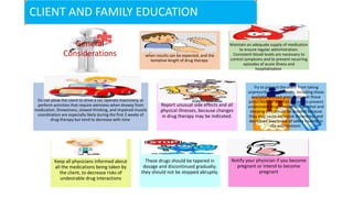 CLIENT AND FAMILY EDUCATION
General
Considerations
Ask about the planned drug therapy
regimen, including the desired results,
when results can be expected, and the
tentative length of drug therapy.
Maintain an adequate supply of medication
to ensure regular administration.
Consistent blood levels are necessary to
control symptoms and to prevent recurring
episodes of acute illness and
hospitalization.
Do not allow the client to drive a car, operate machinery, or
perform activities that require alertness when drowsy from
medication. Drowsiness, slowed thinking, and impaired muscle
coordination are especially likely during the first 2 weeks of
drug therapy but tend to decrease with time.
Report unusual side effects and all
physical illnesses, because changes
in drug therapy may be indicated.
Try to prevent the client from taking
unprescribed medications, including those
available without prescription or those
prescribed for another person, to prevent
undesirable drug interactions. Alcohol and
sleeping pills should be avoided because
they may cause excessive drowsiness and
decreased awareness of safety hazards in
the environment.
Keep all physicians informed about
all the medications being taken by
the client, to decrease risks of
undesirable drug interactions
These drugs should be tapered in
dosage and discontinued gradually;
they should not be stopped abruptly.
Notify your physician if you become
pregnant or intend to become
pregnant
 
