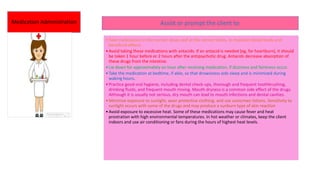 Medication Administration Assist or prompt the client to:
•Take medications in the correct doses and at the correct times, to maintain blood levels and
beneficial effects.
•Avoid taking these medications with antacids. If an antacid is needed (eg, for heartburn), it should
be taken 1 hour before or 2 hours after the antipsychotic drug. Antacids decrease absorption of
these drugs from the intestine.
•Lie down for approximately an hour after receiving medication, if dizziness and faintness occur.
•Take the medication at bedtime, if able, so that drowsiness aids sleep and is minimized during
waking hours.
•Practice good oral hygiene, including dental check-ups, thorough and frequent toothbrushing,
drinking fluids, and frequent mouth rinsing. Mouth dryness is a common side effect of the drugs.
Although it is usually not serious, dry mouth can lead to mouth infections and dental cavities.
•Minimize exposure to sunlight, wear protective clothing, and use sunscreen lotions. Sensitivity to
sunlight occurs with some of the drugs and may produce a sunburn type of skin reaction
•Avoid exposure to excessive heat. Some of these medications may cause fever and heat
prostration with high environmental temperatures. In hot weather or climates, keep the client
indoors and use air conditioning or fans during the hours of highest heat levels.
 