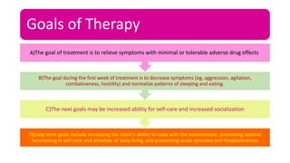 Goals of Therapy
D)Long-term goals include increasing the client’s ability to cope with the environment, promoting optimal
functioning in self-care and activities of daily living, and preventing acute episodes and hospitalizations
C)The next goals may be increased ability for self-care and increased socialization
B)The goal during the first week of treatment is to decrease symptoms (eg, aggression, agitation,
combativeness, hostility) and normalize patterns of sleeping and eating.
A)The goal of treatment is to relieve symptoms with minimal or tolerable adverse drug effects.
 