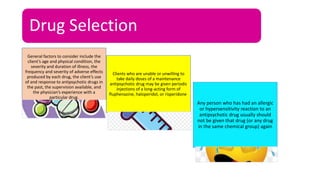 Drug Selection
General factors to consider include the
client’s age and physical condition, the
severity and duration of illness, the
frequency and severity of adverse effects
produced by each drug, the client’s use
of and response to antipsychotic drugs in
the past, the supervision available, and
the physician’s experience with a
particular drug.
Clients who are unable or unwilling to
take daily doses of a maintenance
antipsychotic drug may be given periodic
injections of a long-acting form of
fluphenazine, haloperidol, or risperidone.
Any person who has had an allergic
or hypersensitivity reaction to an
antipsychotic drug usually should
not be given that drug (or any drug
in the same chemical group) again
 