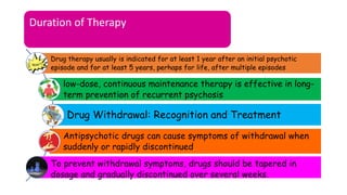 Duration of Therapy
Drug therapy usually is indicated for at least 1 year after an initial psychotic
episode and for at least 5 years, perhaps for life, after multiple episodes
low-dose, continuous maintenance therapy is effective in long-
term prevention of recurrent psychosis
Drug Withdrawal: Recognition and Treatment
Antipsychotic drugs can cause symptoms of withdrawal when
suddenly or rapidly discontinued.
To prevent withdrawal symptoms, drugs should be tapered in
dosage and gradually discontinued over several weeks.
 