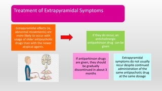 Treatment of Extrapyramidal Symptoms
Extrapyramidal effects (ie,
abnormal movements) are
more likely to occur with
usage of older antipsychotic
drugs than with the newer
atypical agents.
If they do occur, an
anticholinergic
antiparkinson drug can be
given
If antiparkinson drugs
are given, they should
be gradually
discontinued in about 3
months
Extrapyramidal
symptoms do not usually
recur despite continued
administration of the
same antipsychotic drug
at the same dosage
 