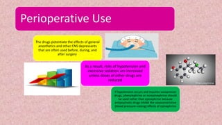 Perioperative Use
The drugs potentiate the effects of general
anesthetics and other CNS depressants
that are often used before, during, and
after surgery.
As a result, risks of hypotension and
excessive sedation are increased
unless doses of other drugs are
reduced
If hypotension occurs and requires vasopressor
drugs, phenylephrine or norepinephrine should
be used rather than epinephrine because
antipsychotic drugs inhibit the vasoconstrictive
(blood pressure–raising) effects of epinephrine
 