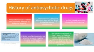 History of antipsychotic drugs
1. Antipsychotic drugs have been
used in Western medicine for
more than 50 years.
2. Chlorpromazine (1952) and
Reserpine were the first drugs
found to be useful in
schizophrenia.
3. Tricyclic and MOA inhibitor
antidepressant in 1957-58.
4. Major novel antipsychotics are
selective serotonin reuptake
inhibitor and it has been
introduced in 1980s.
5. Little attention was paid to
Cade's report in 1949 that
Lithium could be used for
excitement and mania: its
effective use started in the 1960s
and now it has a unique place in
psychiatry.
 