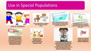 Use in Special Populations
Use in Children:
Giveathoroughpsychiatricandphysical
examinationbeforestartingdrug
therapy.
Chooseamedicationbasedonpotency,adverse
effects,andtheclient’smedicationresponse
history,ifavailable.Anewer,atypicaldrugis
probablythe drugof firstchoice.
Givethe chosendrugatleast4–6weeksbefore
evaluatingits effectiveness.Ifaninadequate
responseisthenevident,anewantipsychoticdrug
shouldbetried.
Afteranadequate response is obtained,
continue drug therapyfor atleastseveral
months. Fornewlydiagnosedchildren
whoaresymptomfreefor 6–12months,
itmaybe feasibletostopthedrugfora
trialperiodtoreassessconditionand
drugdosage.Ingeneral,thelowest
effectivedoseisrecommended.
Usepsychosocialand
psychotherapeutic
interventionsalongwith
antipsychoticdrugs.
Havethe physicianoranotherhealthcareprovider
maintaincontactwiththechildandhisorher
parentsorguardianandmonitorresponsestothe
medication.Forexample,weightchartsand
calculationsof bodymassindexshouldbe
maintainedwiththe atypicaldrugsbecausemostare
associatedwithweightgainandsomeare
associatedwiththedevelopmentof diabetes.
Conductmorecontrolled
studiesofdrugeffectsin
childrenandadolescents
 