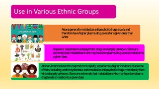Use in Various Ethnic Groups
Asiansgenerallymetabolizeantipsychoticdrugsslowly and
thereforehavehigherplasma druglevelsforagivendosethan
white
Hispanics’ responsestoantipsychoticdrugs arelargelyunknown. Someare
extremelyfast metabolizerswhomayhavelow plasma druglevelsinrelationto
agivendose.
AfricanAmericanstendtorespondmorerapidly; experienceahigherincidenceofadverse
effects,including tardivedyskinesia;andmetabolizeantipsychoticdrugs moreslowly than
whiteslargelyunknown. Someareextremelyfastmetabolizerswho mayhavelowplasma
druglevelsinrelationtoagivendose
 