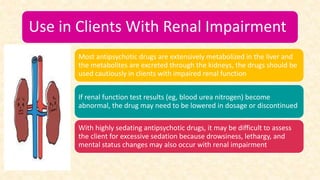 Use in Clients With Renal Impairment
Most antipsychotic drugs are extensively metabolized in the liver and
the metabolites are excreted through the kidneys, the drugs should be
used cautiously in clients with impaired renal function
If renal function test results (eg, blood urea nitrogen) become
abnormal, the drug may need to be lowered in dosage or discontinued
With highly sedating antipsychotic drugs, it may be difficult to assess
the client for excessive sedation because drowsiness, lethargy, and
mental status changes may also occur with renal impairment
 
