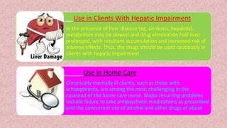 Use in Clients With Hepatic Impairment
• In the presence of liver disease (eg, cirrhosis, hepatitis),
metabolism may be slowed and drug elimination half-lives
prolonged, with resultant accumulation and increased risk of
adverse effects. Thus, the drugs should be used cautiously in
clients with hepatic impairment
Use in Home Care
• Chronically mentally ill clients, such as those with
schizophrenia, are among the most challenging in the
caseload of the home care nurse. Major recurring problems
include failure to take antipsychotic medications as prescribed
and the concurrent use of alcohol and other drugs of abuse
 