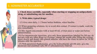 1. ADMINISTER ACCURATELY
a. Check doses carefully, especially when starting or stopping an antipsychotic
drug, or substituting one for another.
b. With older, typical drugs:
(1) Give once daily, 1–2 hours before bedtime, when feasible.
(2) When preparing solutions, try to avoid skin contact. If contact is made, wash the
area immediately.
(3) Mix liquid concentrates with at least 60 mL of fruit juice or water just before
administration.
(4) For intramuscular injections, give only those preparations labelled for IM use; do
not mix with any other drugs in a syringe; change the needle after filling the syringe;
inject slowly and deeply into gluteal muscles; and have the client lie down for 30–60
minutes after the injection.
(5) With parenteral fluphenazine, give the hydrochloride salt IM only; give the
decanoate and enanthate salts IM or subcutaneously (Sub-Q).
 