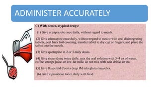 ADMINISTER ACCURATELY
C) With newer, atypical drugs:
(1) Give aripiprazole once daily, without regard to meals.
(2) Give olanzapine once daily, without regard to meals; with oral disintegrating
tablets, peel back foil covering, transfer tablet to dry cup or fingers, and place the
tablet into the mouth.
(3) Give quetiapine in 2 or 3 daily doses.
(4) Give risperidone twice daily; mix the oral solution with 3–4 oz of water,
coffee, orange juice, or low-fat milk; do not mix with cola drinks or tea.
(5) Give Risperdal Consta deep IM into gluteal muscles.
(6) Give ziprasidone twice daily with food
 