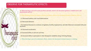 OBSERVE FOR THERAPEUTIC EFFECTS
a. When the drug is given for acute psychotic episodes, observe for decreased agitation, combativeness, and
psychomotor activity.
b. When the drug is given for acute or chronic psychosis, observe for decreased psychotic behavior, such as:
(1) Decreased auditory and visual hallucinations
(2) Decreased delusions
(3) Continued decrease in or absence of agitation, hostility, hyperactivity, and other behaviour associated with acute
psychosis
(4) Increased socialization
(5) Increased ability in self-care activities
(6) Increased ability to participate in other therapeutic modalities along with drug therapy.
c. When the drug is given for antiemetic effects, observe for decreased or absent nausea or vomiting.
 