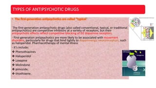 TYPES OF ANTIPSYCHOTIC DRUGS
”
The first-generation antipsychotic drugs (also called conventional, typical, or traditional
antipsychotics) are competitive inhibitors at a variety of receptors, but their
antipsychotic effects reflect competitive blocking of D2 dopamine receptors.
- First-generation antipsychotics are more likely to be associated with movement
disorders, particularly for drugs that bind tightly to dopaminergic neuroreceptors, such
as haloperidol. Pharmacotherapy of mental illness
- It’s include:
❖ Phenothiazines
❖ Haloperidol
❖ Loxapine
❖ Molindone
❖ pimozide,
❖ thiothixene.
 