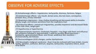 OBSERVE FOR ADVERSE EFFECTS
(3) Antiadrenergic effects—hypotension, tachycardia, dizziness, faintness, fatigue
(4) Anticholinergic effects—dry mouth, dental caries, blurred vision, constipation,
paralytic ileus, urinary retention
(5) Respiratory depression—slow, shallow breathing and decreased ability to breathe
deeply, cough, and remove secretions from the respiratory tract
(6) Endocrine effects—menstrual irregularities, possibly impotence and decreased libido
in the male client, weight gain
(7) Hypothermia or hyperthermia
(8) Hypersensitivity reactions: Cholestatic hepatitis—may begin with fever and influenza
like symptoms followed in approximately 1 week by jaundice Blood dyscrasias—
leukopenia, agranulocytosis (fever, sore throat, weakness) Skin reactions—
photosensitivity, dermatoses
(9) Electrocardiogram (ECG) changes, cardiac dysrhythmias
(10) Neuroleptic malignant syndrome—fever (may be confused with heat stroke), muscle
rigidity, agitation, confusion, delirium, dyspnea, tachycardia, respiratory failure, acute
renal failure
 