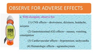 OBSERVE FOR ADVERSE EFFECTS
c. With clozapine, observe for:
(1) CNS effects—drowsiness, dizziness, headache,
seizures
(2) Gastrointestinal (GI) effects—nausea, vomiting,
constipation
(3) Cardiovascular effects—hypotension, tachycardia
(4) Hematologic effects—agranulocytosis
 