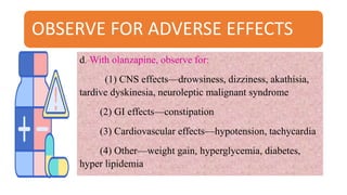 OBSERVE FOR ADVERSE EFFECTS
d. With olanzapine, observe for:
(1) CNS effects—drowsiness, dizziness, akathisia,
tardive dyskinesia, neuroleptic malignant syndrome
(2) GI effects—constipation
(3) Cardiovascular effects—hypotension, tachycardia
(4) Other—weight gain, hyperglycemia, diabetes,
hyper lipidemia
 