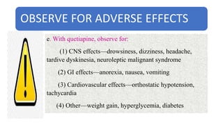OBSERVE FOR ADVERSE EFFECTS
e. With quetiapine, observe for:
(1) CNS effects—drowsiness, dizziness, headache,
tardive dyskinesia, neuroleptic malignant syndrome
(2) GI effects—anorexia, nausea, vomiting
(3) Cardiovascular effects—orthostatic hypotension,
tachycardia
(4) Other—weight gain, hyperglycemia, diabetes
 