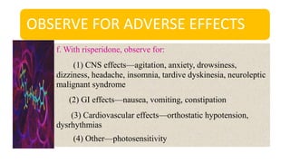 OBSERVE FOR ADVERSE EFFECTS
f. With risperidone, observe for:
(1) CNS effects—agitation, anxiety, drowsiness,
dizziness, headache, insomnia, tardive dyskinesia, neuroleptic
malignant syndrome
(2) GI effects—nausea, vomiting, constipation
(3) Cardiovascular effects—orthostatic hypotension,
dysrhythmias
(4) Other—photosensitivity
 