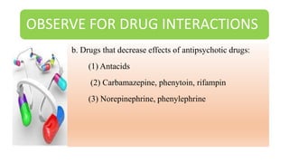 OBSERVE FOR DRUG INTERACTIONS
b. Drugs that decrease effects of antipsychotic drugs:
(1) Antacids
(2) Carbamazepine, phenytoin, rifampin
(3) Norepinephrine, phenylephrine
 
