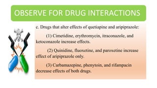OBSERVE FOR DRUG INTERACTIONS
c. Drugs that alter effects of quetiapine and aripiprazole:
(1) Cimetidine, erythromycin, itraconazole, and
ketoconazole increase effects.
(2) Quinidine, fluoxetine, and paroxetine increase
effect of aripiprazole only.
(3) Carbamazepine, phenytoin, and rifampacin
decrease effects of both drugs.
 