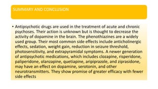 SUMMARY AND CONCLUSION
• Antipsychotic drugs are used in the treatment of acute and chronic
psychoses. Their action is unknown but is thought to decrease the
activity of dopamine in the brain. The phenothiazines are a widely
used group. Their most common side effects include anticholinergic
effects, sedation, weight gain, reduction in seizure threshold,
photosensitivity, and extrapyramidal symptoms. A newer generation
of antipsychotic medications, which includes clozapine, risperidone,
paliperidone, olanzapine, quetiapine, aripiprazole, and ziprasidone,
may have an effect on dopamine, serotonin, and other
neurotransmitters. They show promise of greater efficacy with fewer
side effects
 