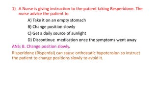 1) A Nurse is giving instruction to the patient taking Resperidone. The
nurse advice the patient to
A) Take it on an empty stomach
B) Change position slowly
C) Get a daily source of sunlight
D) Discontinue medication once the symptoms went away
ANS: B. Change position slowly.
Risperidone (Risperdal) can cause orthostatic hypotension so instruct
the patient to change positions slowly to avoid it.
 