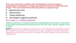 2) A nurse notes that a patient with schizophrenia and receiving an
antipsychotic medication is having uncontrolled movement of the lips and
tongue. The nurse determines that the patient is experiencing?
A. Hypertensive crisis.
B. Parkinsonism.
C. Tardive dyskinesia.
D. Neuroleptic malignant syndrome.
The answer is : C Tardive dyskinesia.
Tardive dyskinesia is characterized by uncontrollable involuntary movements
of the body and extremities (especially of the face, lips, mouth, tongue, arms
or legs).
NOTE:Neuroleptic malignant syndrome is a life-threatening condition caused
by an adverse reaction to antipsychotic drugs. Symptoms include high fever,
sweating, unstable blood pressure, stupor, muscular rigidity, and autonomic
dysfunction.
 