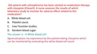 3)A patient with schizophrenia has been started on medication therapy
with clozapine (Clozaril). A nurse assesses the results of which
laboratory study to monitor for adverse effect related to this
medication?
A. White blood cell.
B. Platelet count.
C. Liver function studies.
D. Random blood sugar.
The answer is : A White blood cell.
Agranulocytosis my experience by the patient taking clozapine which
can be monitored by evaluating the white blood cell count.
 